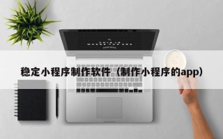 泰安稳定小程序制作软件（制作小程序的app）