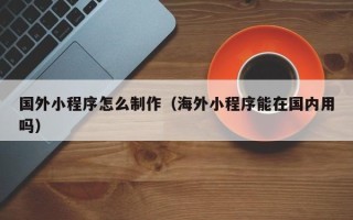 泰安国外小程序怎么制作（海外小程序能在国内用吗）