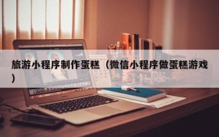 泰安旅游小程序制作蛋糕（微信小程序做蛋糕游戏）